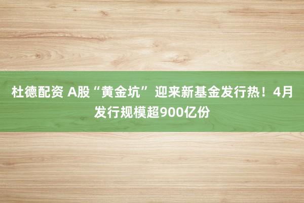 杜德配资 A股“黄金坑” 迎来新基金发行热！4月发行规模超900亿份