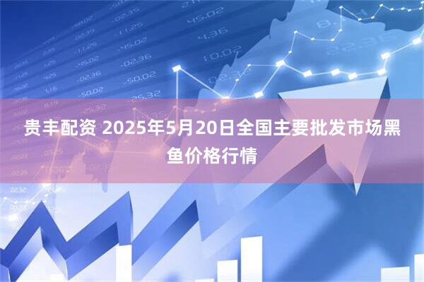 贵丰配资 2025年5月20日全国主要批发市场黑鱼价格行情