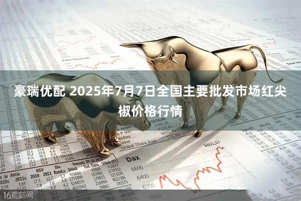豪瑞优配 2025年7月7日全国主要批发市场红尖椒价格行情