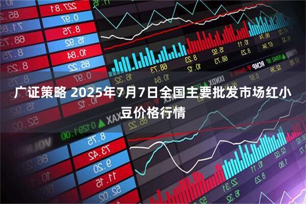 广证策略 2025年7月7日全国主要批发市场红小豆价格行情