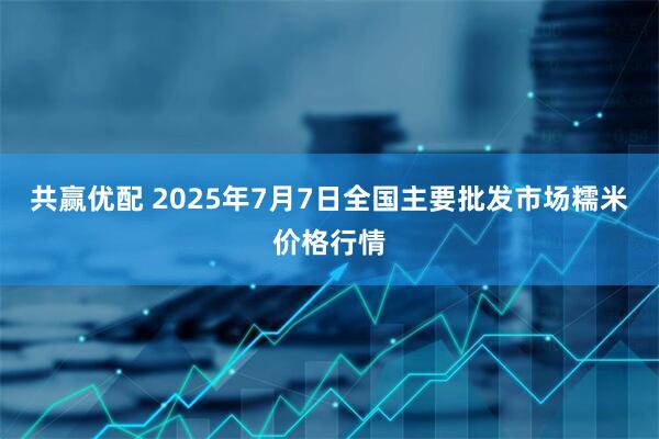 共赢优配 2025年7月7日全国主要批发市场糯米价格行情