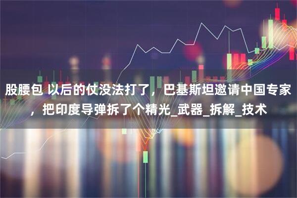 股腰包 以后的仗没法打了，巴基斯坦邀请中国专家，把印度导弹拆了个精光_武器_拆解_技术