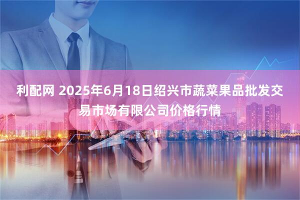 利配网 2025年6月18日绍兴市蔬菜果品批发交易市场有限公司价格行情