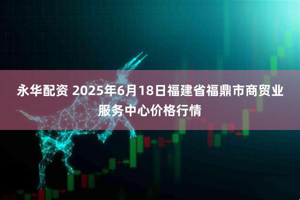 永华配资 2025年6月18日福建省福鼎市商贸业服务中心价格行情