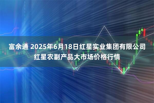 富余通 2025年6月18日红星实业集团有限公司红星农副产品大市场价格行情