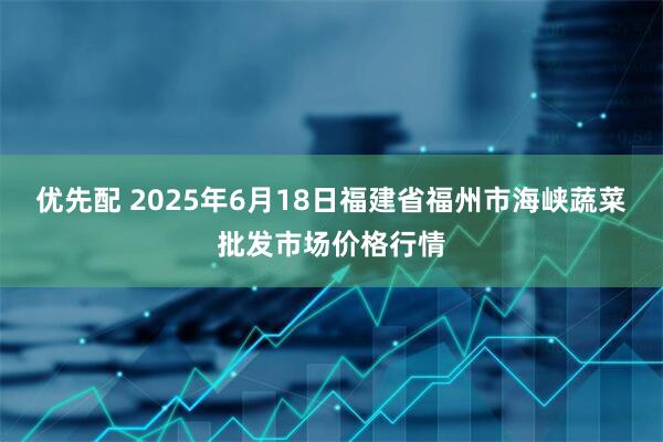 优先配 2025年6月18日福建省福州市海峡蔬菜批发市场价格行情